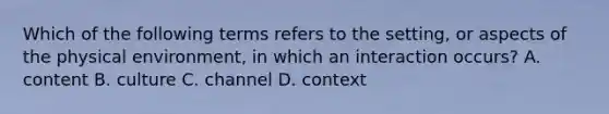 Which of the following terms refers to the setting, or aspects of the physical environment, in which an interaction occurs? A. content B. culture C. channel D. context