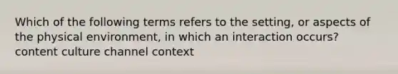 Which of the following terms refers to the setting, or aspects of the physical environment, in which an interaction occurs? content culture channel context