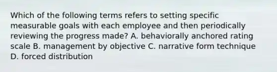 Which of the following terms refers to setting specific measurable goals with each employee and then periodically reviewing the progress made? A. behaviorally anchored rating scale B. management by objective C. narrative form technique D. forced distribution