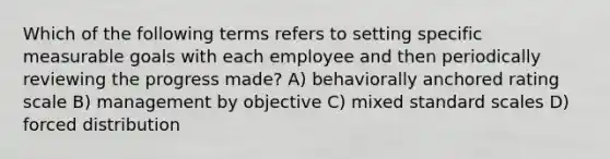 Which of the following terms refers to setting specific measurable goals with each employee and then periodically reviewing the progress made? A) behaviorally anchored rating scale B) management by objective C) mixed standard scales D) forced distribution