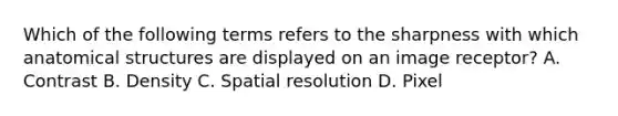Which of the following terms refers to the sharpness with which anatomical structures are displayed on an image receptor? A. Contrast B. Density C. Spatial resolution D. Pixel