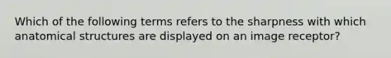 Which of the following terms refers to the sharpness with which anatomical structures are displayed on an image receptor?