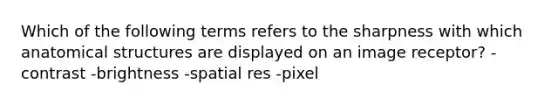 Which of the following terms refers to the sharpness with which anatomical structures are displayed on an image receptor? -contrast -brightness -spatial res -pixel