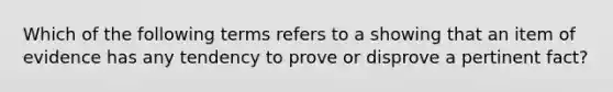 Which of the following terms refers to a showing that an item of evidence has any tendency to prove or disprove a pertinent fact?