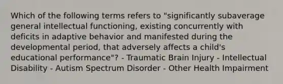 Which of the following terms refers to "significantly subaverage general intellectual functioning, existing concurrently with deficits in adaptive behavior and manifested during the developmental period, that adversely affects a child's educational performance"? - Traumatic Brain Injury - Intellectual Disability - Autism Spectrum Disorder - Other Health Impairment