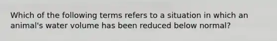 Which of the following terms refers to a situation in which an animal's water volume has been reduced below normal?