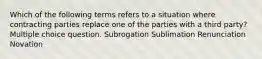 Which of the following terms refers to a situation where contracting parties replace one of the parties with a third party? Multiple choice question. Subrogation Sublimation Renunciation Novation