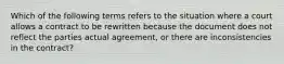 Which of the following terms refers to the situation where a court allows a contract to be rewritten because the document does not reflect the parties actual agreement, or there are inconsistencies in the contract?