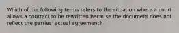 Which of the following terms refers to the situation where a court allows a contract to be rewritten because the document does not reflect the parties' actual agreement?