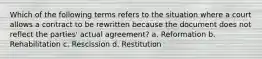 Which of the following terms refers to the situation where a court allows a contract to be rewritten because the document does not reflect the parties' actual agreement? a. Reformation b. Rehabilitation c. Rescission d. Restitution