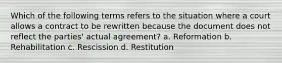 Which of the following terms refers to the situation where a court allows a contract to be rewritten because the document does not reflect the parties' actual agreement? a. Reformation b. Rehabilitation c. Rescission d. Restitution