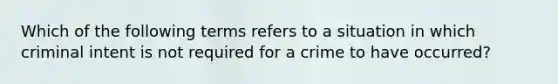 Which of the following terms refers to a situation in which criminal intent is not required for a crime to have occurred?