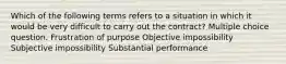 Which of the following terms refers to a situation in which it would be very difficult to carry out the contract? Multiple choice question. Frustration of purpose Objective impossibility Subjective impossibility Substantial performance