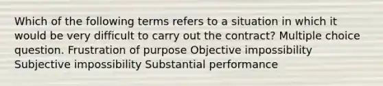 Which of the following terms refers to a situation in which it would be very difficult to carry out the contract? Multiple choice question. Frustration of purpose Objective impossibility Subjective impossibility Substantial performance