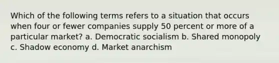 Which of the following terms refers to a situation that occurs when four or fewer companies supply 50 percent or more of a particular market? a. Democratic socialism b. Shared monopoly c. Shadow economy d. Market anarchism