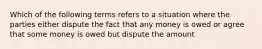 Which of the following terms refers to a situation where the parties either dispute the fact that any money is owed or agree that some money is owed but dispute the amount