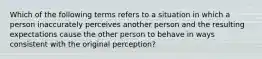 Which of the following terms refers to a situation in which a person inaccurately perceives another person and the resulting expectations cause the other person to behave in ways consistent with the original perception?