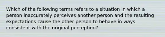 Which of the following terms refers to a situation in which a person inaccurately perceives another person and the resulting expectations cause the other person to behave in ways consistent with the original perception?