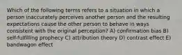 Which of the following terms refers to a situation in which a person inaccurately perceives another person and the resulting expectations cause the other person to behave in ways consistent with the original perception? A) confirmation bias B) self-fulfilling prophecy C) attribution theory D) contrast effect E) bandwagon effect