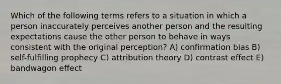 Which of the following terms refers to a situation in which a person inaccurately perceives another person and the resulting expectations cause the other person to behave in ways consistent with the original perception? A) confirmation bias B) self-fulfilling prophecy C) attribution theory D) contrast effect E) bandwagon effect