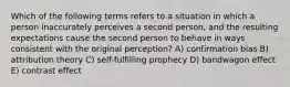 Which of the following terms refers to a situation in which a person inaccurately perceives a second person, and the resulting expectations cause the second person to behave in ways consistent with the original perception? A) confirmation bias B) attribution theory C) self-fulfilling prophecy D) bandwagon effect E) contrast effect