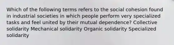 Which of the following terms refers to the social cohesion found in industrial societies in which people perform very specialized tasks and feel united by their mutual dependence? Collective solidarity Mechanical solidarity Organic solidarity Specialized solidarity