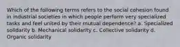 Which of the following terms refers to the social cohesion found in industrial societies in which people perform very specialized tasks and feel united by their mutual dependence? a. Specialized solidarity b. Mechanical solidarity c. Collective solidarity d. Organic solidarity