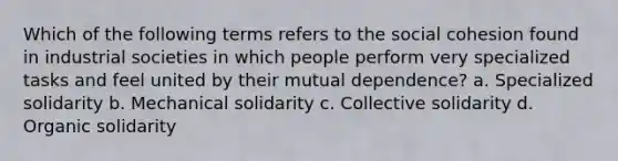 Which of the following terms refers to the social cohesion found in industrial societies in which people perform very specialized tasks and feel united by their mutual dependence? a. Specialized solidarity b. Mechanical solidarity c. Collective solidarity d. Organic solidarity