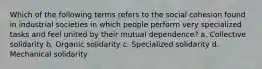 Which of the following terms refers to the social cohesion found in industrial societies in which people perform very specialized tasks and feel united by their mutual dependence? a. Collective solidarity b. Organic solidarity c. Specialized solidarity d. Mechanical solidarity