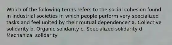 Which of the following terms refers to the social cohesion found in industrial societies in which people perform very specialized tasks and feel united by their mutual dependence? a. Collective solidarity b. Organic solidarity c. Specialized solidarity d. Mechanical solidarity