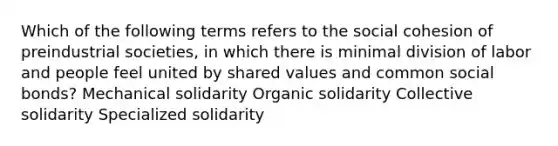 Which of the following terms refers to the social cohesion of preindustrial societies, in which there is minimal division of labor and people feel united by shared values and common social bonds? Mechanical solidarity Organic solidarity Collective solidarity Specialized solidarity