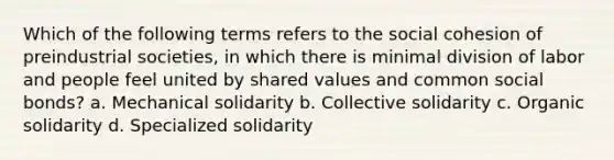 Which of the following terms refers to the social cohesion of preindustrial societies, in which there is minimal division of labor and people feel united by shared values and common social bonds? a. Mechanical solidarity b. Collective solidarity c. Organic solidarity d. Specialized solidarity