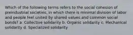 Which of the following terms refers to the social cohesion of preindustrial societies, in which there is minimal division of labor and people feel united by shared values and common social bonds? a. Collective solidarity b. Organic solidarity c. Mechanical solidarity d. Specialized solidarity