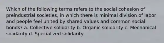 Which of the following terms refers to the social cohesion of preindustrial societies, in which there is minimal division of labor and people feel united by shared values and common social bonds? a. Collective solidarity b. Organic solidarity c. Mechanical solidarity d. Specialized solidarity