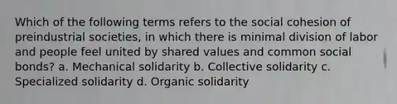 Which of the following terms refers to the social cohesion of preindustrial societies, in which there is minimal division of labor and people feel united by shared values and common social bonds? a. Mechanical solidarity b. Collective solidarity c. Specialized solidarity d. Organic solidarity