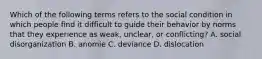 Which of the following terms refers to the social condition in which people find it difficult to guide their behavior by norms that they experience as weak, unclear, or conflicting? A. social disorganization B. anomie C. deviance D. dislocation