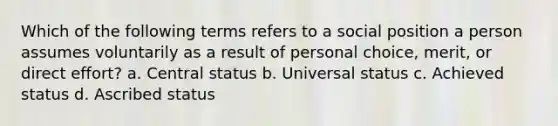 Which of the following terms refers to a social position a person assumes voluntarily as a result of personal choice, merit, or direct effort? a. Central status b. Universal status c. Achieved status d. Ascribed status