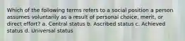 Which of the following terms refers to a social position a person assumes voluntarily as a result of personal choice, merit, or direct effort? a. Central status b. Ascribed status c. Achieved status d. Universal status