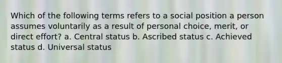 Which of the following terms refers to a social position a person assumes voluntarily as a result of personal choice, merit, or direct effort? a. Central status b. Ascribed status c. Achieved status d. Universal status