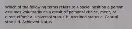 Which of the following terms refers to a social position a person assumes voluntarily as a result of personal choice, merit, or direct effort? a. Universal status b. Ascribed status c. Central status d. Achieved status