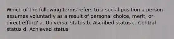 Which of the following terms refers to a social position a person assumes voluntarily as a result of personal choice, merit, or direct effort? a. Universal status b. Ascribed status c. Central status d. Achieved status