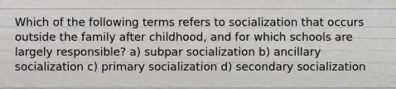 Which of the following terms refers to socialization that occurs outside the family after childhood, and for which schools are largely responsible? a) subpar socialization b) ancillary socialization c) primary socialization d) secondary socialization