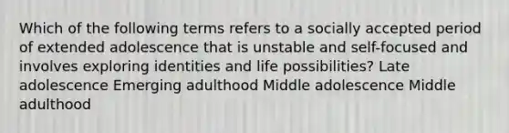 Which of the following terms refers to a socially accepted period of extended adolescence that is unstable and self-focused and involves exploring identities and life possibilities? Late adolescence Emerging adulthood Middle adolescence Middle adulthood