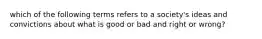 which of the following terms refers to a society's ideas and convictions about what is good or bad and right or wrong?