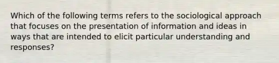 Which of the following terms refers to the sociological approach that focuses on the presentation of information and ideas in ways that are intended to elicit particular understanding and responses?