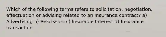 Which of the following terms refers to solicitation, negotiation, effectuation or advising related to an insurance contract? a) Advertising b) Rescission c) Insurable Interest d) Insurance transaction