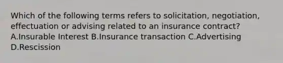 Which of the following terms refers to solicitation, negotiation, effectuation or advising related to an insurance contract? A.Insurable Interest B.Insurance transaction C.Advertising D.Rescission