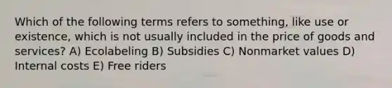 Which of the following terms refers to something, like use or existence, which is not usually included in the price of goods and services? A) Ecolabeling B) Subsidies C) Nonmarket values D) Internal costs E) Free riders