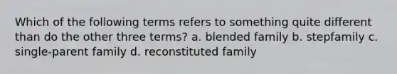 Which of the following terms refers to something quite different than do the other three terms? a. blended family b. stepfamily c. single-parent family d. reconstituted family