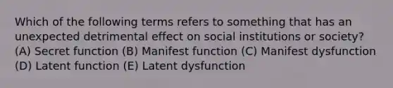 Which of the following terms refers to something that has an unexpected detrimental effect on social institutions or society? (A) Secret function (B) Manifest function (C) Manifest dysfunction (D) Latent function (E) Latent dysfunction